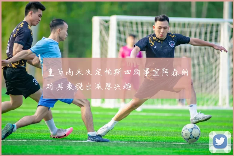 皇马尚未决定帕斯回购事宜阿森纳对其表现出浓厚兴趣